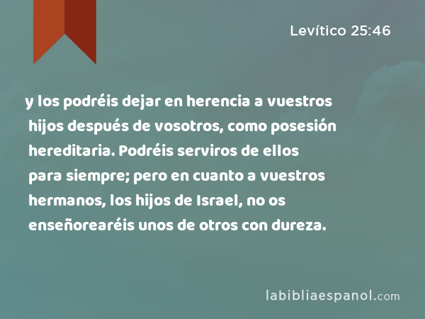 y los podréis dejar en herencia a vuestros hijos después de vosotros, como posesión hereditaria. Podréis serviros de ellos para siempre; pero en cuanto a vuestros hermanos, los hijos de Israel, no os enseñorearéis unos de otros con dureza. - Levítico 25:46