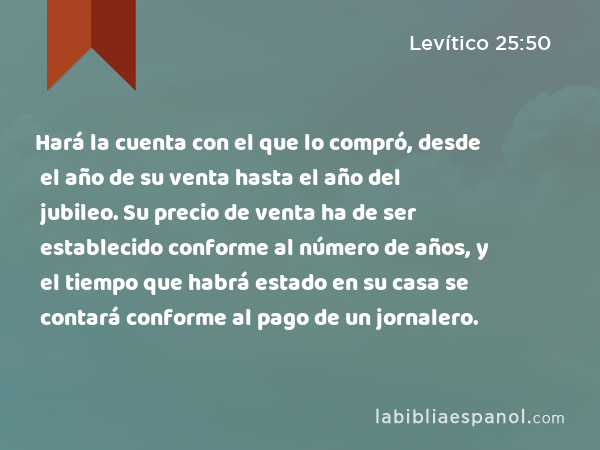 Hará la cuenta con el que lo compró, desde el año de su venta hasta el año del jubileo. Su precio de venta ha de ser establecido conforme al número de años, y el tiempo que habrá estado en su casa se contará conforme al pago de un jornalero. - Levítico 25:50