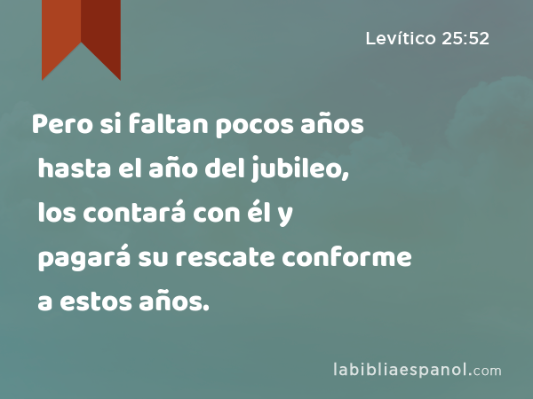 Pero si faltan pocos años hasta el año del jubileo, los contará con él y pagará su rescate conforme a estos años. - Levítico 25:52