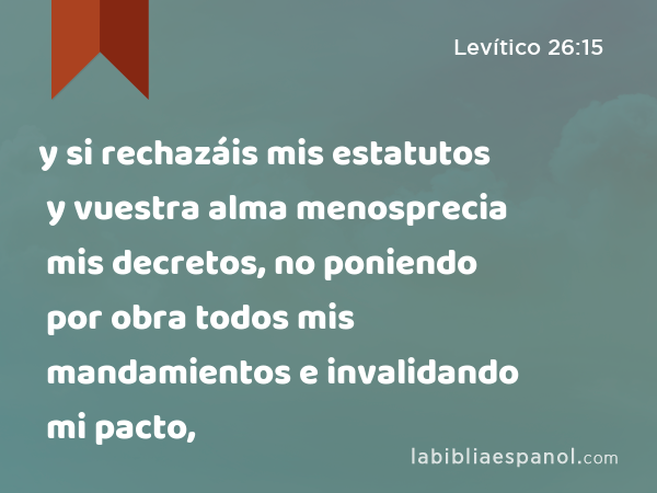 y si rechazáis mis estatutos y vuestra alma menosprecia mis decretos, no poniendo por obra todos mis mandamientos e invalidando mi pacto, - Levítico 26:15