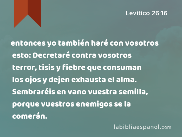 entonces yo también haré con vosotros esto: Decretaré contra vosotros terror, tisis y fiebre que consuman los ojos y dejen exhausta el alma. Sembraréis en vano vuestra semilla, porque vuestros enemigos se la comerán. - Levítico 26:16