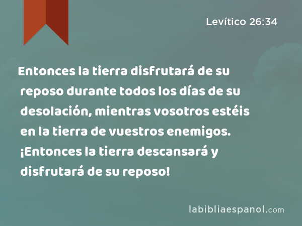 Entonces la tierra disfrutará de su reposo durante todos los días de su desolación, mientras vosotros estéis en la tierra de vuestros enemigos. ¡Entonces la tierra descansará y disfrutará de su reposo! - Levítico 26:34