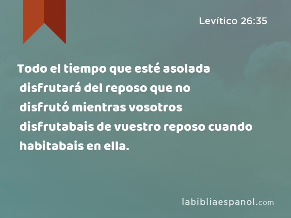 Todo el tiempo que esté asolada disfrutará del reposo que no disfrutó mientras vosotros disfrutabais de vuestro reposo cuando habitabais en ella. - Levítico 26:35