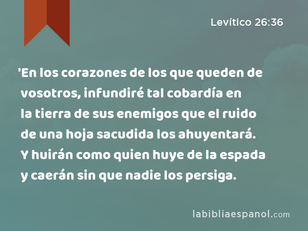 'En los corazones de los que queden de vosotros, infundiré tal cobardía en la tierra de sus enemigos que el ruido de una hoja sacudida los ahuyentará. Y huirán como quien huye de la espada y caerán sin que nadie los persiga. - Levítico 26:36