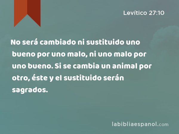 No será cambiado ni sustituido uno bueno por uno malo, ni uno malo por uno bueno. Si se cambia un animal por otro, éste y el sustituido serán sagrados. - Levítico 27:10