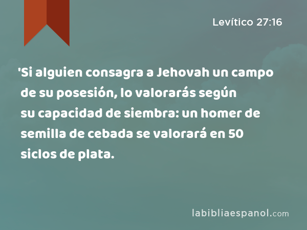 'Si alguien consagra a Jehovah un campo de su posesión, lo valorarás según su capacidad de siembra: un homer de semilla de cebada se valorará en 50 siclos de plata. - Levítico 27:16