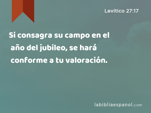 Si consagra su campo en el año del jubileo, se hará conforme a tu valoración. - Levítico 27:17