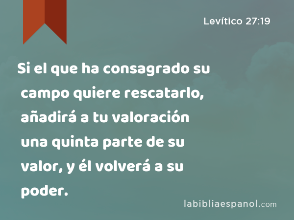 Si el que ha consagrado su campo quiere rescatarlo, añadirá a tu valoración una quinta parte de su valor, y él volverá a su poder. - Levítico 27:19