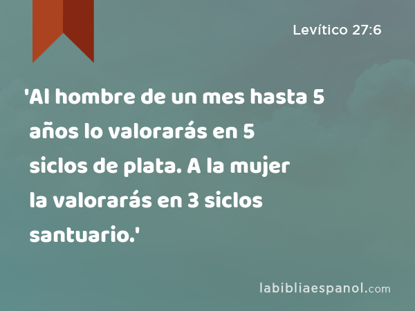 'Al hombre de un mes hasta 5 años lo valorarás en 5 siclos de plata. A la mujer la valorarás en 3 siclos santuario.' - Levítico 27:6