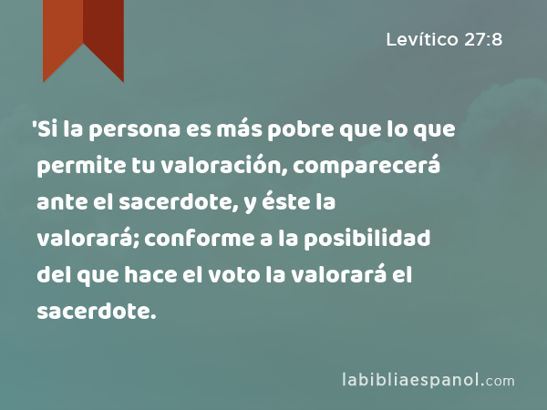 'Si la persona es más pobre que lo que permite tu valoración, comparecerá ante el sacerdote, y éste la valorará; conforme a la posibilidad del que hace el voto la valorará el sacerdote. - Levítico 27:8