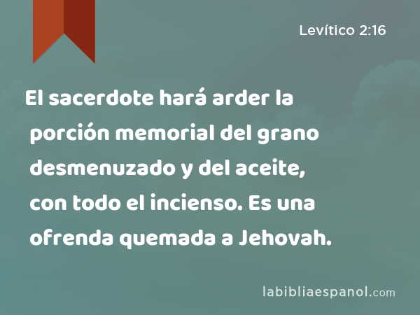 El sacerdote hará arder la porción memorial del grano desmenuzado y del aceite, con todo el incienso. Es una ofrenda quemada a Jehovah. - Levítico 2:16