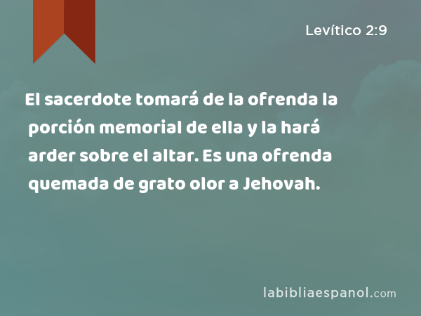 El sacerdote tomará de la ofrenda la porción memorial de ella y la hará arder sobre el altar. Es una ofrenda quemada de grato olor a Jehovah. - Levítico 2:9