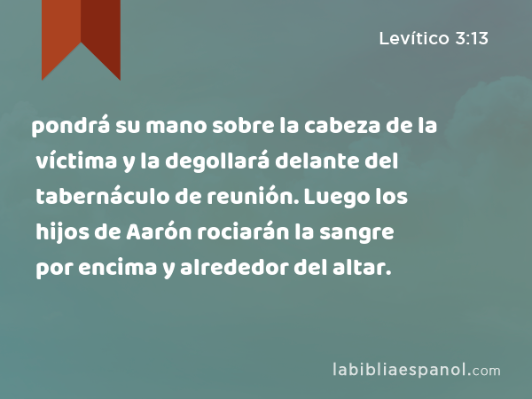 pondrá su mano sobre la cabeza de la víctima y la degollará delante del tabernáculo de reunión. Luego los hijos de Aarón rociarán la sangre por encima y alrededor del altar. - Levítico 3:13