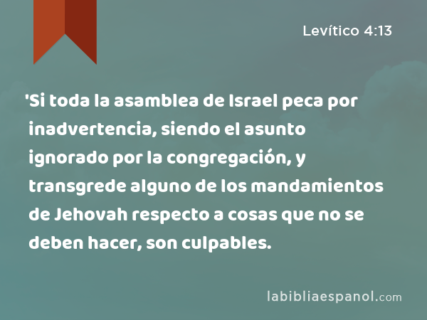 'Si toda la asamblea de Israel peca por inadvertencia, siendo el asunto ignorado por la congregación, y transgrede alguno de los mandamientos de Jehovah respecto a cosas que no se deben hacer, son culpables. - Levítico 4:13