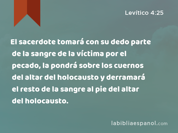 El sacerdote tomará con su dedo parte de la sangre de la víctima por el pecado, la pondrá sobre los cuernos del altar del holocausto y derramará el resto de la sangre al pie del altar del holocausto. - Levítico 4:25