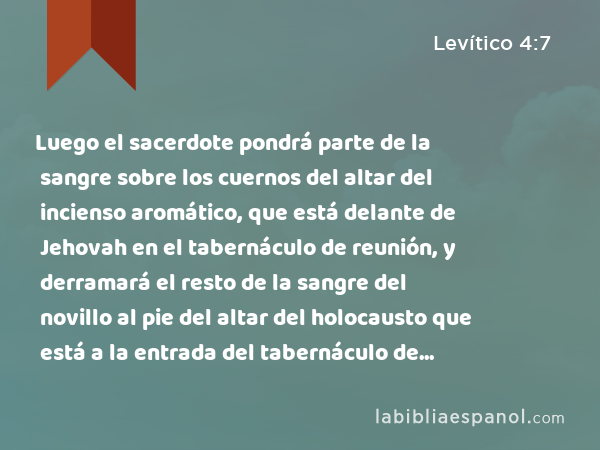 Luego el sacerdote pondrá parte de la sangre sobre los cuernos del altar del incienso aromático, que está delante de Jehovah en el tabernáculo de reunión, y derramará el resto de la sangre del novillo al pie del altar del holocausto que está a la entrada del tabernáculo de reunión. - Levítico 4:7