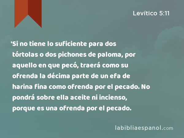 'Si no tiene lo suficiente para dos tórtolas o dos pichones de paloma, por aquello en que pecó, traerá como su ofrenda la décima parte de un efa de harina fina como ofrenda por el pecado. No pondrá sobre ella aceite ni incienso, porque es una ofrenda por el pecado. - Levítico 5:11