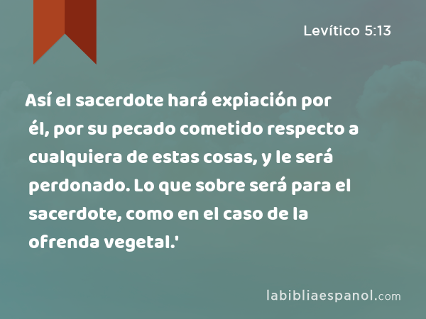 Así el sacerdote hará expiación por él, por su pecado cometido respecto a cualquiera de estas cosas, y le será perdonado. Lo que sobre será para el sacerdote, como en el caso de la ofrenda vegetal.' - Levítico 5:13