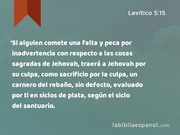 'Si alguien comete una falta y peca por inadvertencia con respecto a las cosas sagradas de Jehovah, traerá a Jehovah por su culpa, como sacrificio por la culpa, un carnero del rebaño, sin defecto, evaluado por ti en siclos de plata, según el siclo del santuario. - Levítico 5:15