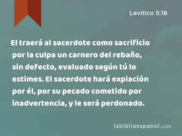 El traerá al sacerdote como sacrificio por la culpa un carnero del rebaño, sin defecto, evaluado según tú lo estimes. El sacerdote hará expiación por él, por su pecado cometido por inadvertencia, y le será perdonado. - Levítico 5:18