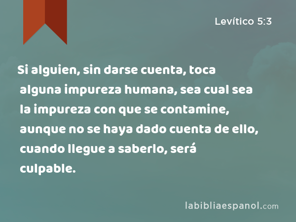 Si alguien, sin darse cuenta, toca alguna impureza humana, sea cual sea la impureza con que se contamine, aunque no se haya dado cuenta de ello, cuando llegue a saberlo, será culpable. - Levítico 5:3