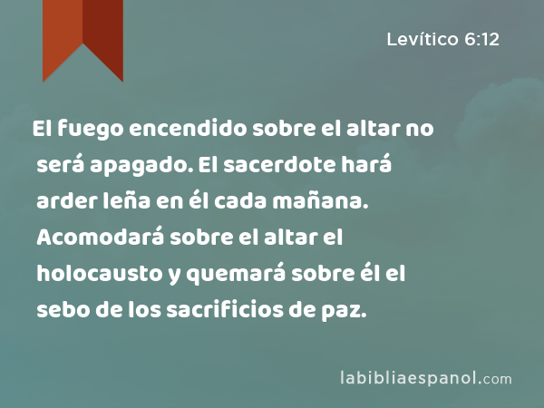 El fuego encendido sobre el altar no será apagado. El sacerdote hará arder leña en él cada mañana. Acomodará sobre el altar el holocausto y quemará sobre él el sebo de los sacrificios de paz. - Levítico 6:12