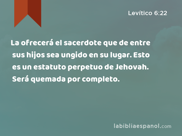 La ofrecerá el sacerdote que de entre sus hijos sea ungido en su lugar. Esto es un estatuto perpetuo de Jehovah. Será quemada por completo. - Levítico 6:22