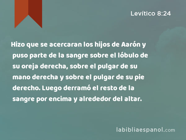 Hizo que se acercaran los hijos de Aarón y puso parte de la sangre sobre el lóbulo de su oreja derecha, sobre el pulgar de su mano derecha y sobre el pulgar de su pie derecho. Luego derramó el resto de la sangre por encima y alrededor del altar. - Levítico 8:24