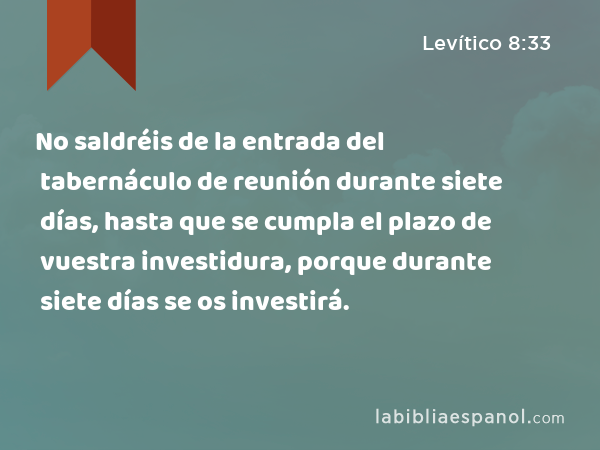 No saldréis de la entrada del tabernáculo de reunión durante siete días, hasta que se cumpla el plazo de vuestra investidura, porque durante siete días se os investirá. - Levítico 8:33