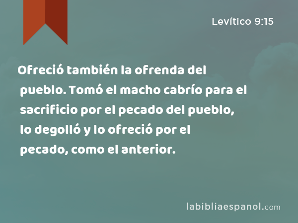 Ofreció también la ofrenda del pueblo. Tomó el macho cabrío para el sacrificio por el pecado del pueblo, lo degolló y lo ofreció por el pecado, como el anterior. - Levítico 9:15