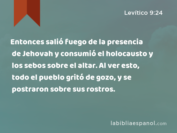 Entonces salió fuego de la presencia de Jehovah y consumió el holocausto y los sebos sobre el altar. Al ver esto, todo el pueblo gritó de gozo, y se postraron sobre sus rostros. - Levítico 9:24