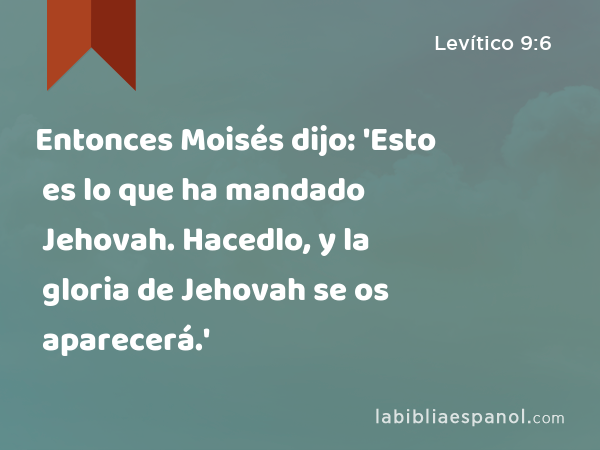 Entonces Moisés dijo: 'Esto es lo que ha mandado Jehovah. Hacedlo, y la gloria de Jehovah se os aparecerá.' - Levítico 9:6