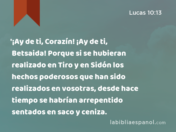 '¡Ay de ti, Corazín! ¡Ay de ti, Betsaida! Porque si se hubieran realizado en Tiro y en Sidón los hechos poderosos que han sido realizados en vosotras, desde hace tiempo se habrían arrepentido sentados en saco y ceniza. - Lucas 10:13