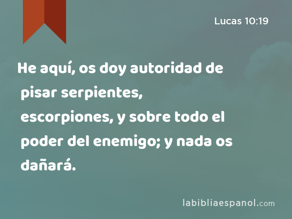 He aquí, os doy autoridad de pisar serpientes, escorpiones, y sobre todo el poder del enemigo; y nada os dañará. - Lucas 10:19