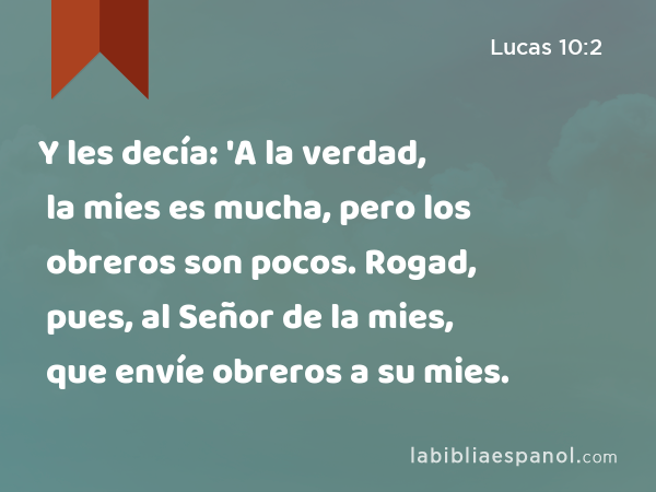 Y les decía: 'A la verdad, la mies es mucha, pero los obreros son pocos. Rogad, pues, al Señor de la mies, que envíe obreros a su mies. - Lucas 10:2