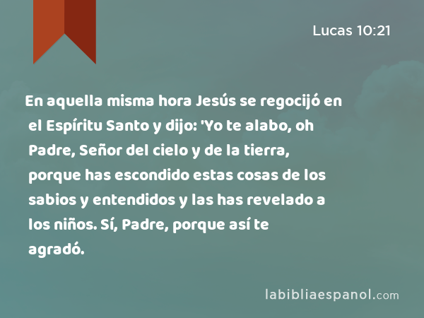 En aquella misma hora Jesús se regocijó en el Espíritu Santo y dijo: 'Yo te alabo, oh Padre, Señor del cielo y de la tierra, porque has escondido estas cosas de los sabios y entendidos y las has revelado a los niños. Sí, Padre, porque así te agradó. - Lucas 10:21