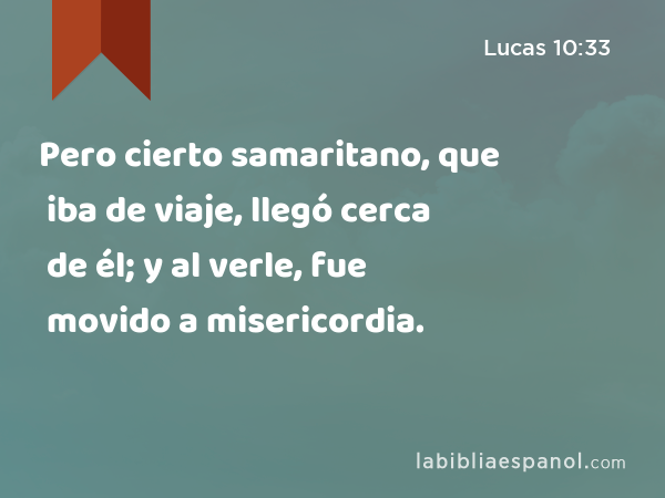 Pero cierto samaritano, que iba de viaje, llegó cerca de él; y al verle, fue movido a misericordia. - Lucas 10:33