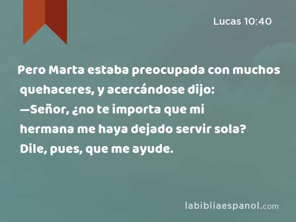 Pero Marta estaba preocupada con muchos quehaceres, y acercándose dijo: —Señor, ¿no te importa que mi hermana me haya dejado servir sola? Dile, pues, que me ayude. - Lucas 10:40