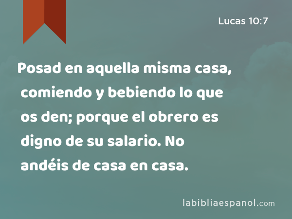 Posad en aquella misma casa, comiendo y bebiendo lo que os den; porque el obrero es digno de su salario. No andéis de casa en casa. - Lucas 10:7