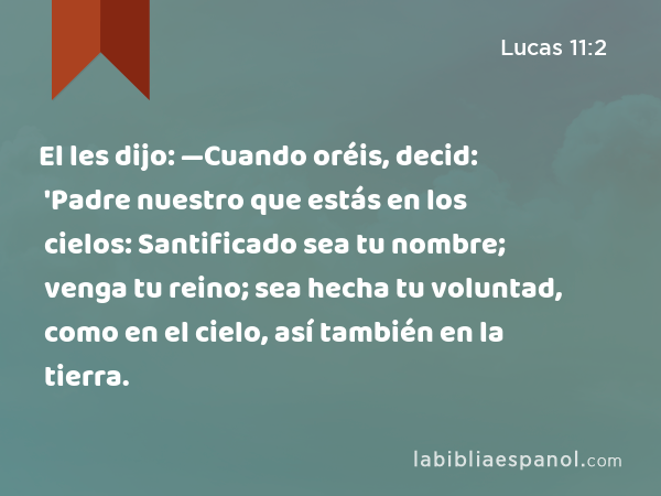 El les dijo: —Cuando oréis, decid: 'Padre nuestro que estás en los cielos: Santificado sea tu nombre; venga tu reino; sea hecha tu voluntad, como en el cielo, así también en la tierra. - Lucas 11:2