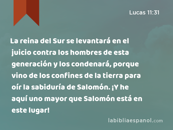 La reina del Sur se levantará en el juicio contra los hombres de esta generación y los condenará, porque vino de los confines de la tierra para oír la sabiduría de Salomón. ¡Y he aquí uno mayor que Salomón está en este lugar! - Lucas 11:31