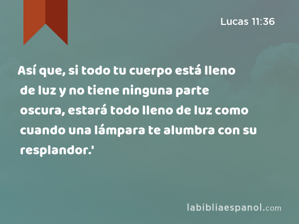 Así que, si todo tu cuerpo está lleno de luz y no tiene ninguna parte oscura, estará todo lleno de luz como cuando una lámpara te alumbra con su resplandor.' - Lucas 11:36