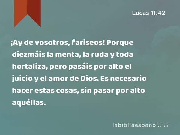 ¡Ay de vosotros, fariseos! Porque diezmáis la menta, la ruda y toda hortaliza, pero pasáis por alto el juicio y el amor de Dios. Es necesario hacer estas cosas, sin pasar por alto aquéllas. - Lucas 11:42