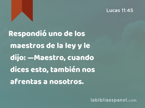 Respondió uno de los maestros de la ley y le dijo: —Maestro, cuando dices esto, también nos afrentas a nosotros. - Lucas 11:45