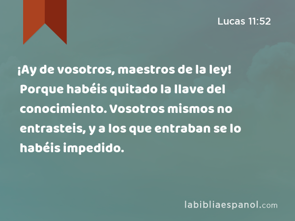 ¡Ay de vosotros, maestros de la ley! Porque habéis quitado la llave del conocimiento. Vosotros mismos no entrasteis, y a los que entraban se lo habéis impedido. - Lucas 11:52