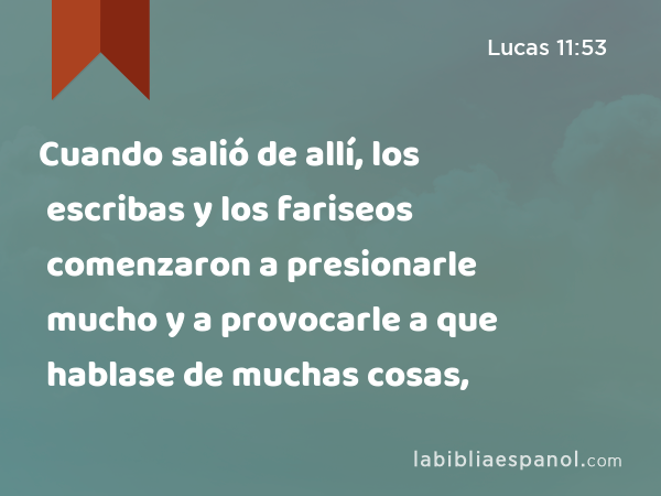 Cuando salió de allí, los escribas y los fariseos comenzaron a presionarle mucho y a provocarle a que hablase de muchas cosas, - Lucas 11:53