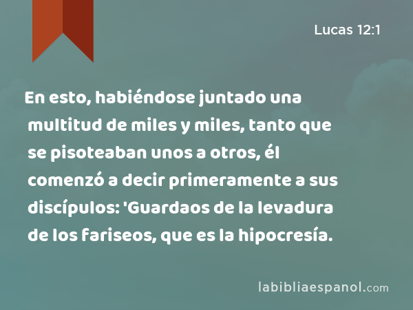 En esto, habiéndose juntado una multitud de miles y miles, tanto que se pisoteaban unos a otros, él comenzó a decir primeramente a sus discípulos: 'Guardaos de la levadura de los fariseos, que es la hipocresía. - Lucas 12:1