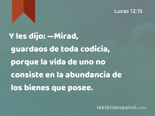 Y les dijo: —Mirad, guardaos de toda codicia, porque la vida de uno no consiste en la abundancia de los bienes que posee. - Lucas 12:15