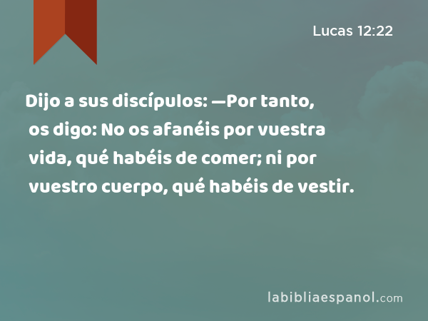 Dijo a sus discípulos: —Por tanto, os digo: No os afanéis por vuestra vida, qué habéis de comer; ni por vuestro cuerpo, qué habéis de vestir. - Lucas 12:22