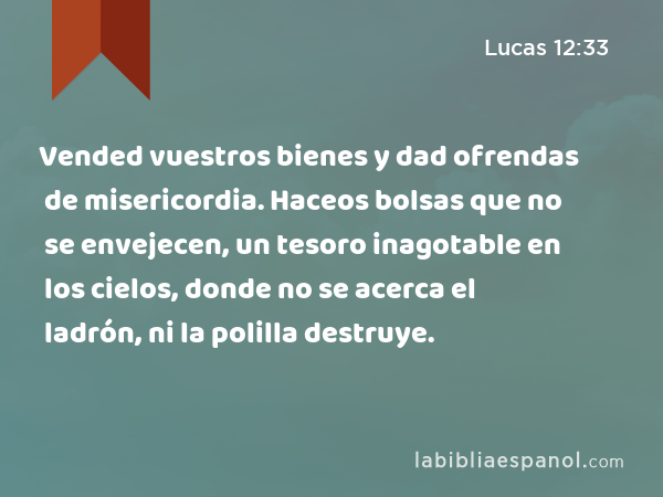 Vended vuestros bienes y dad ofrendas de misericordia. Haceos bolsas que no se envejecen, un tesoro inagotable en los cielos, donde no se acerca el ladrón, ni la polilla destruye. - Lucas 12:33